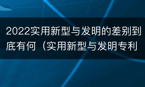 2022实用新型与发明的差别到底有何（实用新型与发明专利的区别有哪些）