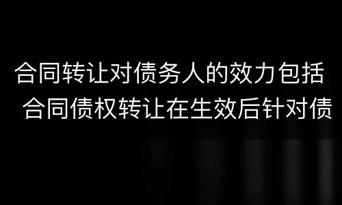 合同转让对债务人的效力包括 合同债权转让在生效后针对债务人产生的效力