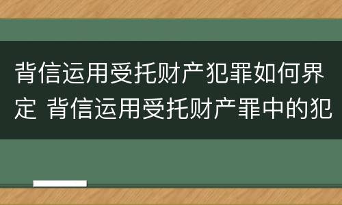 背信运用受托财产犯罪如何界定 背信运用受托财产罪中的犯罪主体包括