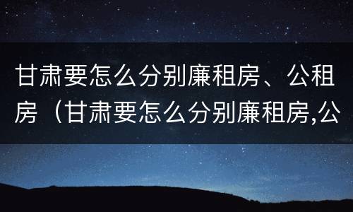 甘肃要怎么分别廉租房、公租房（甘肃要怎么分别廉租房,公租房呢）