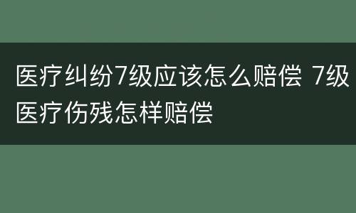 医疗纠纷7级应该怎么赔偿 7级医疗伤残怎样赔偿