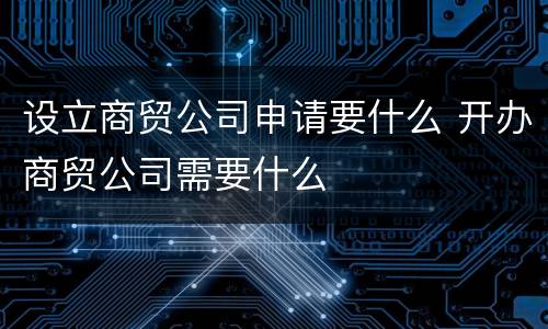 设立商贸公司申请要什么 开办商贸公司需要什么