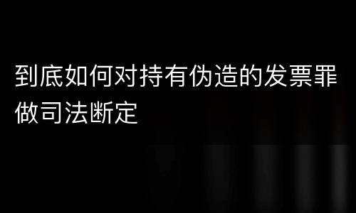 到底如何对持有伪造的发票罪做司法断定