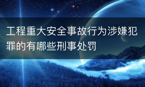 工程重大安全事故行为涉嫌犯罪的有哪些刑事处罚