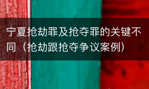 宁夏抢劫罪及抢夺罪的关键不同（抢劫跟抢夺争议案例）