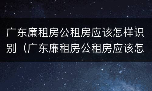 广东廉租房公租房应该怎样识别（广东廉租房公租房应该怎样识别产权）