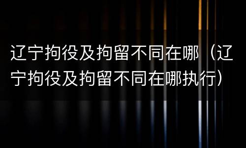 辽宁拘役及拘留不同在哪（辽宁拘役及拘留不同在哪执行）