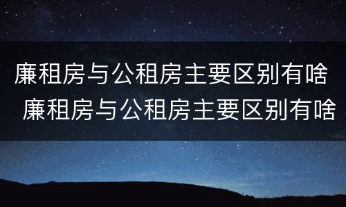 廉租房与公租房主要区别有啥 廉租房与公租房主要区别有啥不同