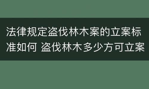 法律规定盗伐林木案的立案标准如何 盗伐林木多少方可立案