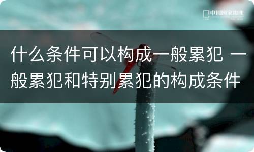 什么条件可以构成一般累犯 一般累犯和特别累犯的构成条件