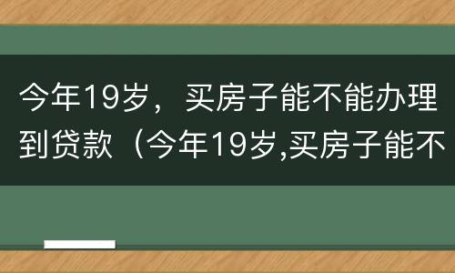 今年19岁，买房子能不能办理到贷款（今年19岁,买房子能不能办理到贷款手续）