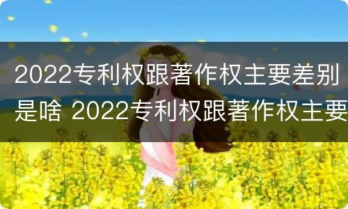 2022专利权跟著作权主要差别是啥 2022专利权跟著作权主要差别是啥呢