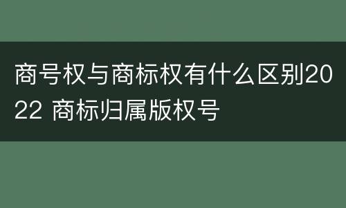 商号权与商标权有什么区别2022 商标归属版权号