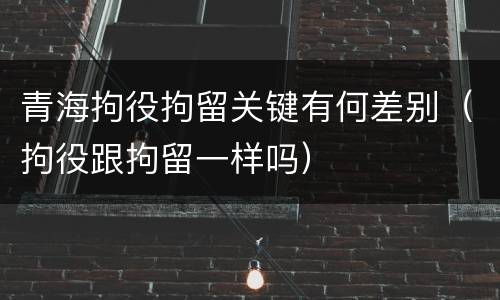 青海拘役拘留关键有何差别（拘役跟拘留一样吗）