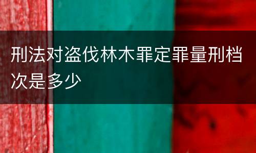 刑法对盗伐林木罪定罪量刑档次是多少