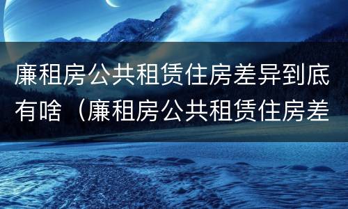 廉租房公共租赁住房差异到底有啥（廉租房公共租赁住房差异到底有啥意思）