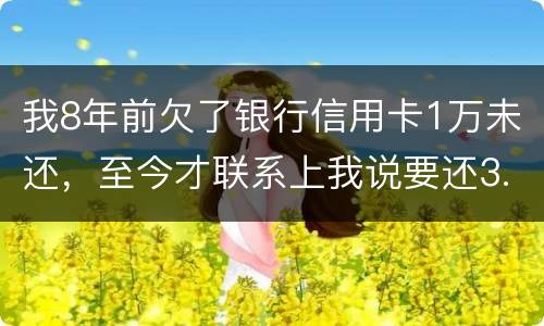 我8年前欠了银行信用卡1万未还，至今才联系上我说要还3.5万，我该还这么多吗