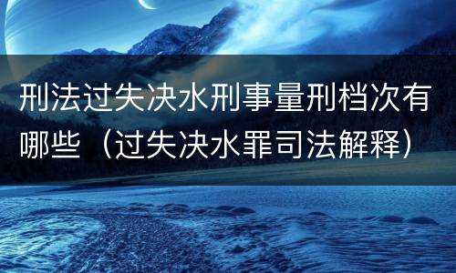 刑法过失决水刑事量刑档次有哪些（过失决水罪司法解释）