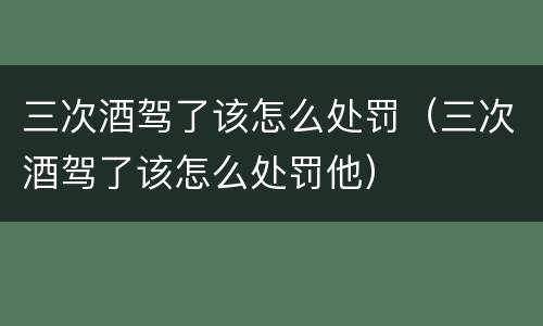 三次酒驾了该怎么处罚（三次酒驾了该怎么处罚他）