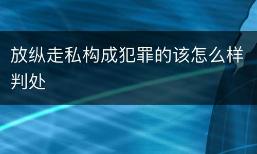 放纵走私构成犯罪的该怎么样判处