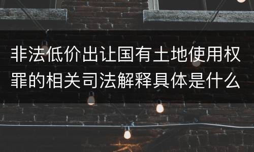 非法低价出让国有土地使用权罪的相关司法解释具体是什么重要内容