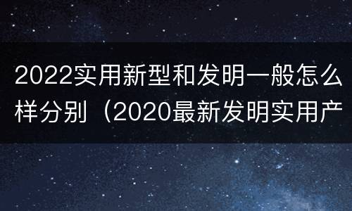 2022实用新型和发明一般怎么样分别（2020最新发明实用产品）