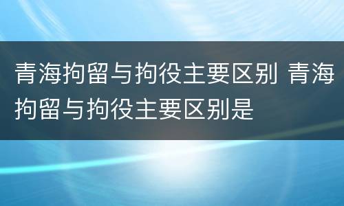 青海拘留与拘役主要区别 青海拘留与拘役主要区别是