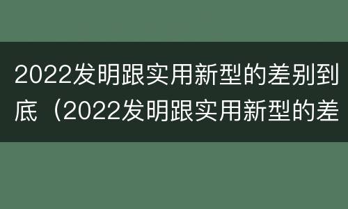 2022发明跟实用新型的差别到底（2022发明跟实用新型的差别到底在哪）