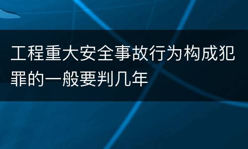 工程重大安全事故行为构成犯罪的一般要判几年