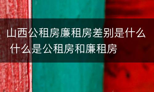 山西公租房廉租房差别是什么 什么是公租房和廉租房