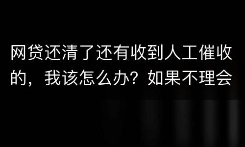 网贷还清了还有收到人工催收的，我该怎么办？如果不理会会不会爆通讯录