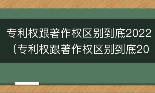 专利权跟著作权区别到底2022（专利权跟著作权区别到底2022年还有吗）