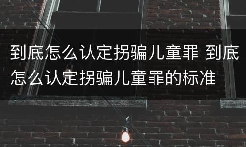 到底怎么认定拐骗儿童罪 到底怎么认定拐骗儿童罪的标准