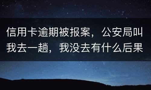 信用卡逾期被报案，公安局叫我去一趟，我没去有什么后果。