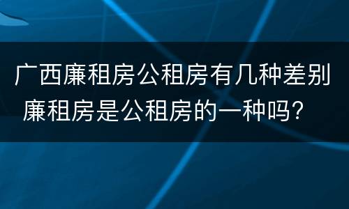 广西廉租房公租房有几种差别 廉租房是公租房的一种吗?