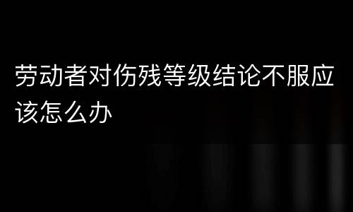 劳动者对伤残等级结论不服应该怎么办