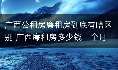 广西公租房廉租房到底有啥区别 广西廉租房多少钱一个月