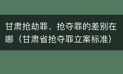 甘肃抢劫罪、抢夺罪的差别在哪（甘肃省抢夺罪立案标准）