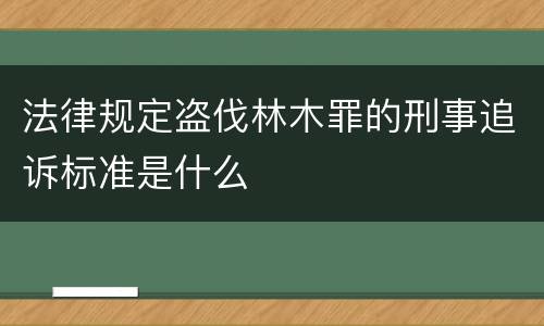 法律规定盗伐林木罪的刑事追诉标准是什么