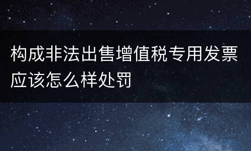 构成非法出售增值税专用发票应该怎么样处罚