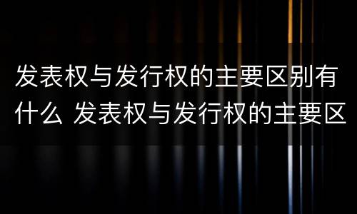 发表权与发行权的主要区别有什么 发表权与发行权的主要区别有什么关系