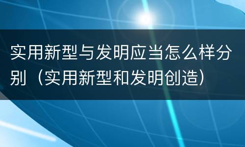 实用新型与发明应当怎么样分别（实用新型和发明创造）