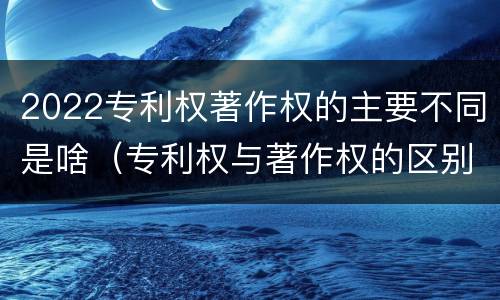 2022专利权著作权的主要不同是啥（专利权与著作权的区别）