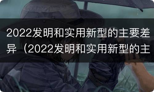 2022发明和实用新型的主要差异（2022发明和实用新型的主要差异有哪些）