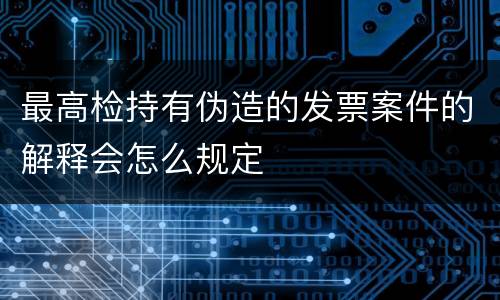 最高检持有伪造的发票案件的解释会怎么规定