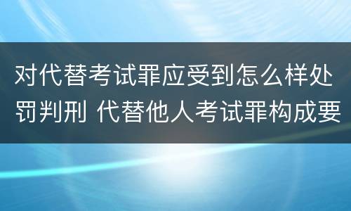 对代替考试罪应受到怎么样处罚判刑 代替他人考试罪构成要件