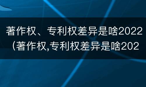 著作权、专利权差异是啥2022（著作权,专利权差异是啥2022年的）