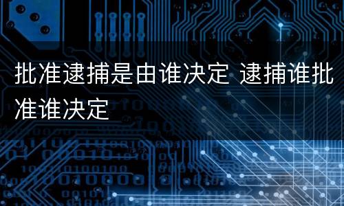 批准逮捕是由谁决定 逮捕谁批准谁决定