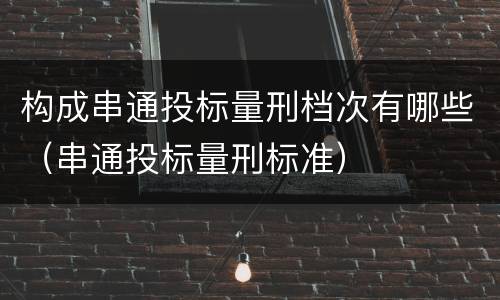 构成串通投标量刑档次有哪些（串通投标量刑标准）