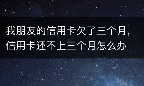 我朋友的信用卡欠了三个月，信用卡还不上三个月怎么办